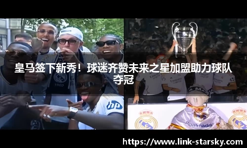皇马签下新秀！球迷齐赞未来之星加盟助力球队夺冠