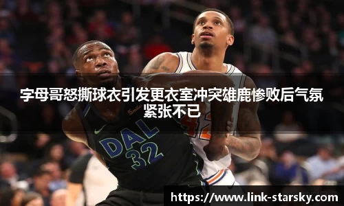 字母哥怒撕球衣引发更衣室冲突雄鹿惨败后气氛紧张不已